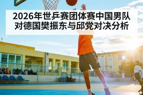 2026年世乒赛团体赛中国男队对德国樊振东与邱党对决分析