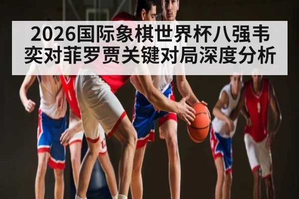 2026国际象棋世界杯八强韦奕对菲罗贾关键对局深度分析