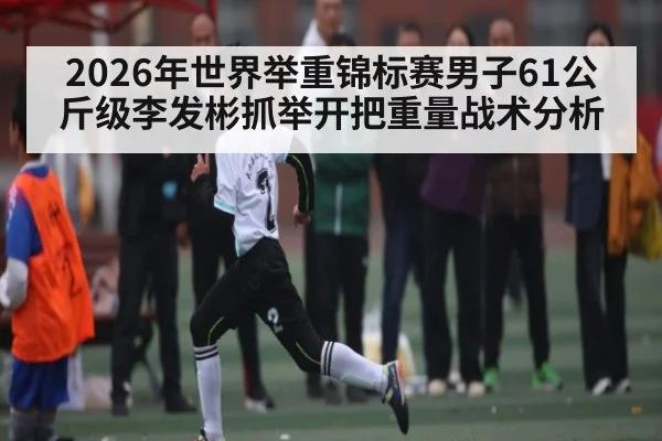 2026年世界举重锦标赛男子61公斤级李发彬抓举开把重量战术分析 | kaiyun global