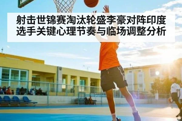 射击世锦赛淘汰轮盛李豪对阵印度选手关键心理节奏与临场调整分析 | kaiyun global